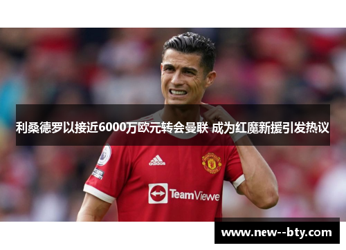 利桑德罗以接近6000万欧元转会曼联 成为红魔新援引发热议 利桑德罗以接近6000万欧元转会曼联 成为红魔新援引发热议