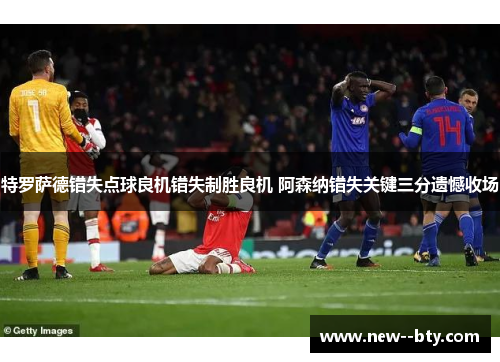 特罗萨德错失点球良机错失制胜良机 阿森纳错失关键三分遗憾收场 特罗萨德错失点球良机错失制胜良机 阿森纳错失关键三分遗憾收场