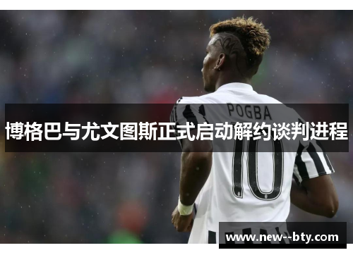 博格巴与尤文图斯正式启动解约谈判进程