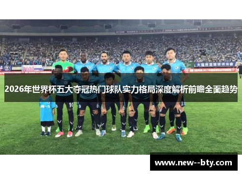 2026年世界杯五大夺冠热门球队实力格局深度解析前瞻全面趋势