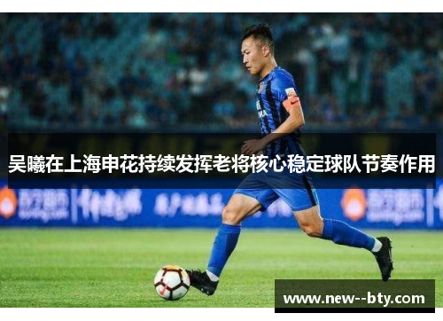 吴曦在上海申花持续发挥老将核心稳定球队节奏作用 吴曦在上海申花持续发挥老将核心稳定球队节奏作用