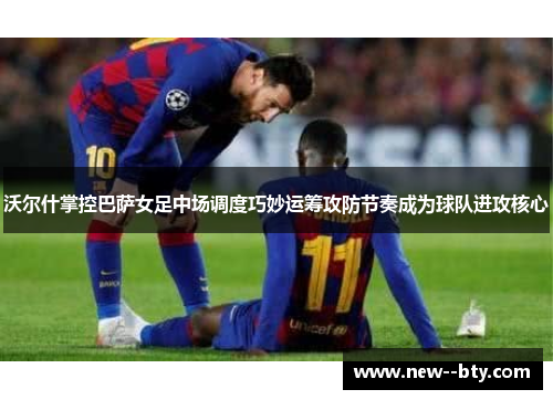 沃尔什掌控巴萨女足中场调度巧妙运筹攻防节奏成为球队进攻核心 沃尔什掌控巴萨女足中场调度巧妙运筹攻防节奏成为球队进攻核心